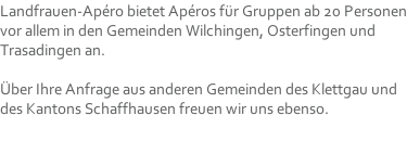 Landfrauen-Apéro bietet Apéros für Gruppen ab 20 Personen vor allem in den Gemeinden Wilchingen, Osterfingen und Trasadingen an.  Über Ihre Anfrage aus anderen Gemeinden des Klettgau und des Kantons Schaffhausen freuen wir uns ebenso.
